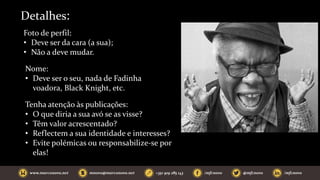 Detalhes:
Foto de perfil:
• Deve ser da cara (a sua);
• Não a deve mudar.
Nome:
• Deve ser o seu, nada de Fadinha
voadora, Black Knight, etc.
Tenha atenção às publicações:
• O que diria a sua avó se as visse?
• Têm valor acrescentado?
• Reflectem a sua identidade e interesses?
• Evite polémicas ou responsabilize-se por
elas!
 