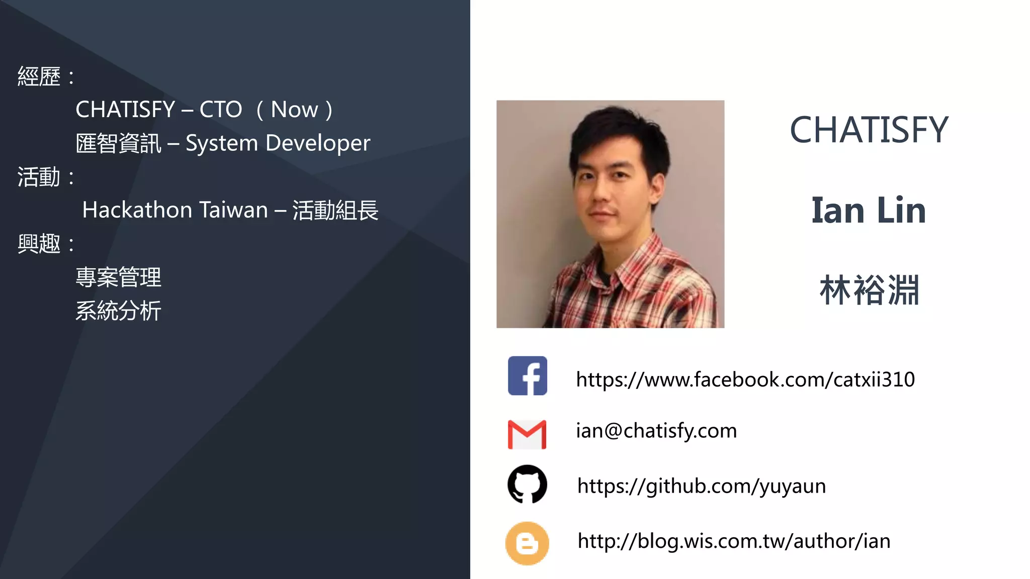 https://www.facebook.com/catxii310
CHATISFY
Ian Lin
林裕淵
ian@chatisfy.com
經歷：
CHATISFY – CTO （Now）
活動：
Hackathon Taiwan – 活動組長
興趣：
專案管理
系統分析
網路行銷
https://www.facebook.com/catxii310
CHATISFY
Ian Lin
林裕淵
ian@chatisfy.com
https://github.com/yuyaun
http://blog.wis.com.tw/author/ian
 