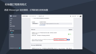 建立聊天機器人
https://developers.facebook.com/docs/messenger-platform/guides/quick-start
• 1. 建立 FACEBOOK 應用程式及粉絲專頁
• 2. 設定 Webhook
• 3. 取得粉絲專頁的 Access Token (Page Access Token)
• 4. 粉絲團訂閱應用程式
 