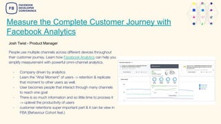 Measure the Complete Customer Journey with
Facebook Analytics
Josh Twist - Product Manager
People use multiple channels across different devices throughout
their customer journey. Learn how Facebook Analytics can help you
simplify measurement with powerful omni-channel analytics.
- Company driven by analytics
- Learn the “Aha! Moment” of users -> retention & replicate
that moment to other users as well.
- User becomes people that interact through many channels
to reach one goal
- There is so much information and so little time to process it
-> uplevel the productivity of users
- customer retentions super important part & it can be view in
FBA (Behaviour Cohort feat.)
 
