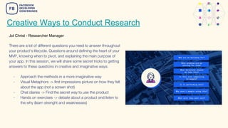 Creative Ways to Conduct Research
Jol Christ - Researcher Manager
There are a lot of different questions you need to answer throughout
your product's lifecycle. Questions around defining the heart of your
MVP, knowing when to pivot, and explaining the main purpose of
your app. In this session, we will share some secret tricks to getting
answers to these questions in creative and imaginative ways.
- Approach the methods in a more imaginative way
- Visual Metaphors -> first impressions picture on how they felt
about the app (not a screen shot)
- Chat diaries -> Find the secret way to use the product
- Hands on exercises -> debate about a product and listen to
the why (learn strenght and weaknesses)
 