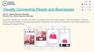 Visually Connecting People and Businesses
Jeff Hui - Market Operations Manager
Christina Ting - Market Operations Manager
Businesses worldwide are connecting with millions of potential customers through Instagram. Learn how Instagram is using the
power of visual storytelling to help businesses strengthen relationships with customers and find new ones through business tools,
shopping and Instagram Stories.
 