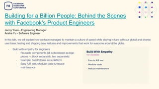Building for a Billion People: Behind the Scenes
with Facebook's Product Engineers
Jenny Yuen - Engineering Manager
Ansha Yu - Software Engineer
- Build with empathy for engineers
- Reusable components (all is developed as lego
pieces -> block separately, test separately)
- Example: Feed Stories as a platform
- Easy A/B test, Modular code & reduce
maintenance
In this talk, we will explain how we have managed to maintain a culture of speed while staying in tune with our global and diverse
user base, testing and shipping new features and improvements that work for everyone around the globe.
 