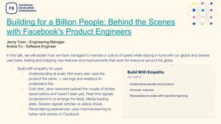 Building for a Billion People: Behind the Scenes
with Facebook's Product Engineers
Jenny Yuen - Engineering Manager
Ansha Yu - Software Engineer
In this talk, we will explain how we have managed to maintain a culture of speed while staying in tune with our global and diverse
user base, testing and shipping new features and improvements that work for everyone around the globe.
- Build with empathy for users
- Understanding at scale: Not every user uses the
product the same -> use logs and analytics to
understand this
- Cold start, slow networks (upload the couple of stories
saved before and haven’t seen yet), Real-time signals
(understand to re-arrange the feed), Media loading
state, Session signals (articles vs videos show).
- Personalizing experiences: uses machine learning to
better rank stories on Facebook
 