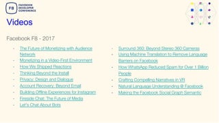 Facebook F8 - 2017
Videos
- The Future of Monetizing with Audience
Network
- Monetizing in a Video-First Environment
- How We Shipped Reactions
- Thinking Beyond the Install
- Privacy: Design and Dialogue
- Account Recovery: Beyond Email
- Building Offline Experiences for Instagram
- Fireside Chat: The Future of Media
- Let's Chat About Bots
- Surround 360: Beyond Stereo 360 Cameras
- Using Machine Translation to Remove Language
Barriers on Facebook
- How WhatsApp Reduced Spam for Over 1 Billion
People
- Crafting Compelling Narratives in VR
- Natural Language Understanding @ Facebook
- Making the Facebook Social Graph Semantic
 