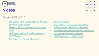 Facebook F8 - 2017
Videos
- 360 Capture SDK: Making VR Social Through
Immersive Media Capture
- Marketing API's: The Automation Advantage,
for All
- VR Together: Adding Social Components to
Your VR Apps
- The Evolution of Dynamic Streaming
- Casual 3D Capture
- Discover New Facebook Advertising Tools
- Powering Mobile Commerce on Facebook
- Delivering Real-Time AI in the Palm of Your Hand
- Explore the Power of the Pages API
- VR201: Lessons from the Frontlines
 