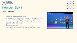 Keynote - Day 1
- Focus on building communities
- In the future we are going to contribute more to culture &
society -> sharing via AR, creating things that are only
possible in the real world.
- Ten year roadmap
- Making the camera the first Augmented Reality platform
Mark Zuckerberg
 