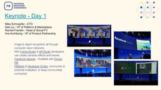 Keynote - Day 1
Mike Schroepfer - CTO
Deb Liu - VP of Platform & Marketplace
Rachel Franklin - Head of Social FV
Ime Archibong - VP of Product Partnership
- Image & object recognition all through
computer vision networks.
- With Frame Studio & AR Studio developers
can create cameras effects and frames
- Facebook Spaces - Available with Oculus
Rift
- FBStarts & Developer Circles, community to
potential multipliers, to keep communities
connected
 
