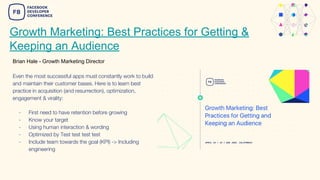 Growth Marketing: Best Practices for Getting &
Keeping an Audience
Brian Hale - Growth Marketing Director
Even the most successful apps must constantly work to build
and maintain their customer bases. Here is to learn best
practice in acquisition (and resurrection), optimization,
engagement & virality:
- First need to have retention before growing
- Know your target
- Using human interaction & wording
- Optimized by Test test test test
- Include team towards the goal (KPI) -> Including
engineering
 
