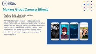 Making Great Camera Effects
Volodymyr Giniak - Engineering Manager
Stef Smet - Product Designer
With AI that transforms images, Facebook’s Camera
Effects Platform lets you create animated masks, interactive
overlays, frames, and other effects that people can apply to
their photos and videos in the Facebook camera. Learn
best technical and design practices for creating effects
using this innovative technology, and see examples of
successful effects.
 