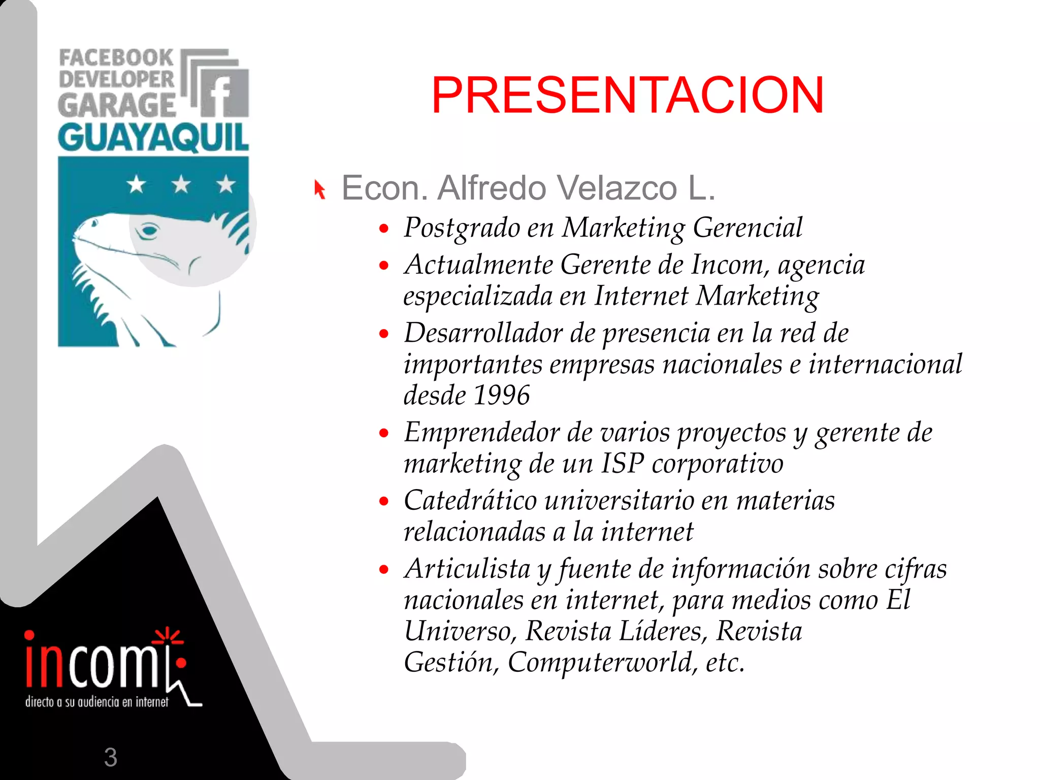 PRESENTACIONEcon. Alfredo Velazco L. Postgrado en Marketing GerencialActualmente Gerente de Incom, agencia especializada en Internet MarketingDesarrollador de presencia en la red de importantesempresasnacionales e internacionaldesde 1996Emprendedor de variosproyectos y gerente de marketing de un ISP corporativoCatedráticouniversitario en materiasrelacionadas a la internetArticulista y fuente de informaciónsobrecifrasnacionales en internet, paramedioscomo El Universo, RevistaLíderes, RevistaGestión, Computerworld, etc.3