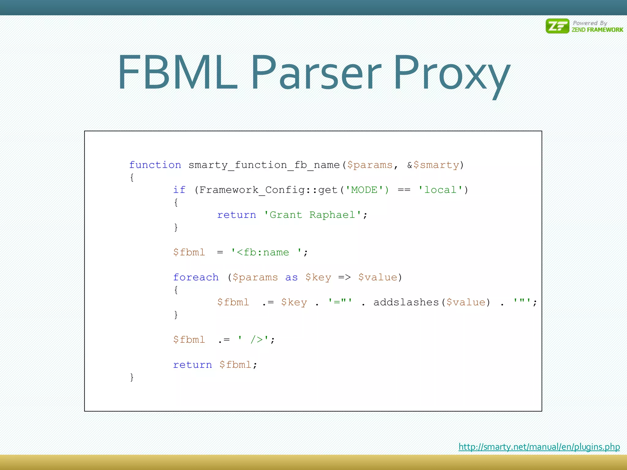 FBML Parser Proxy function  smarty_function_fb_name( $params , & $smarty ) { if  (Framework_Config::get( 'MODE')  ==  'local' ) { return   'Grant Raphael' ; } $fbml =  '<fb:name ' ; foreach  ( $params   as   $key  =>  $value ) { $fbml .=  $key  .  '=&quot;'  . addslashes( $value ) .  '&quot;' ; } $fbml .=  ' />' ; return   $fbml ; } http://smarty.net/manual/en/plugins.php 
