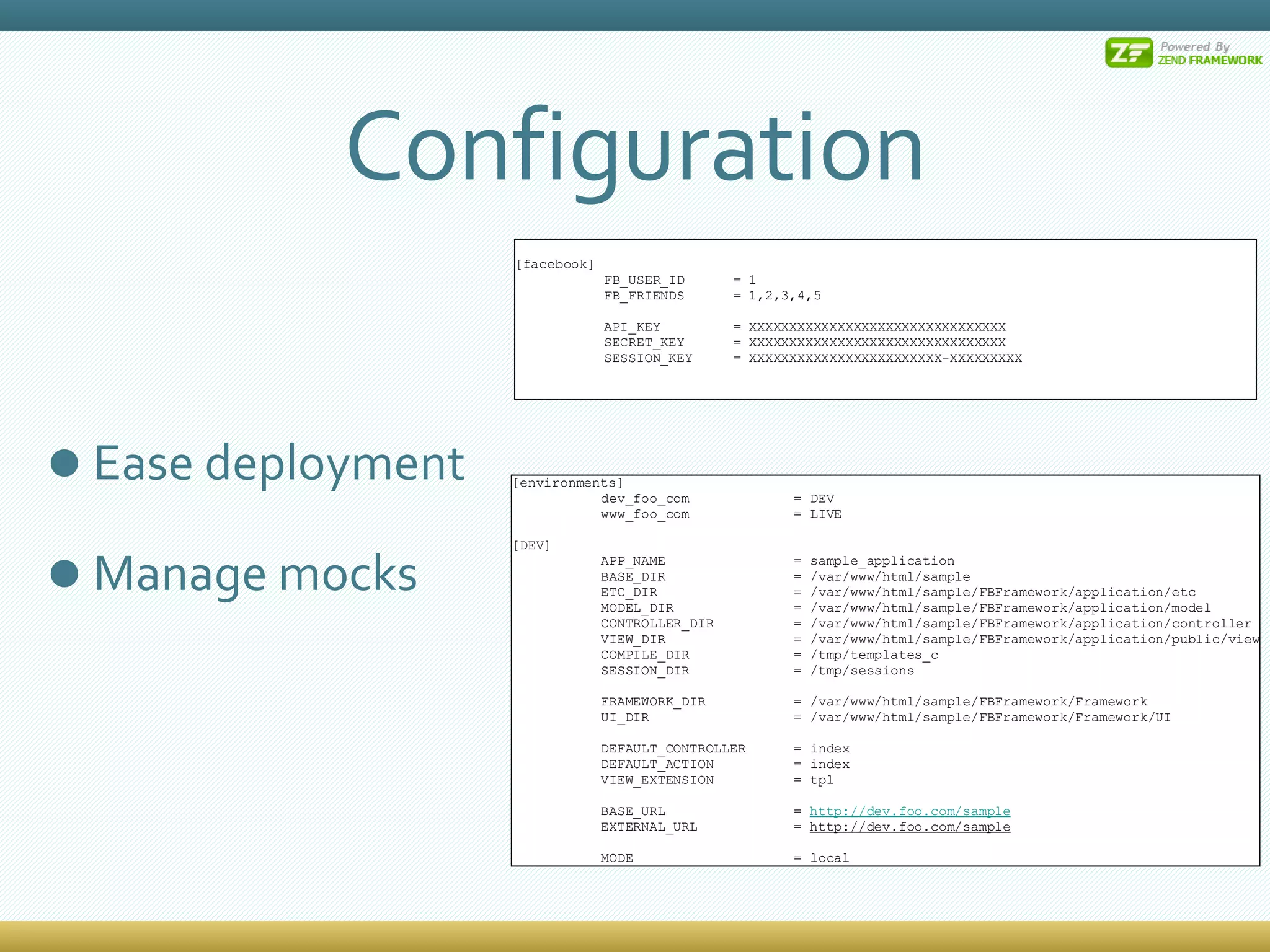 Configuration Ease deployment Manage mocks [environments] dev_foo_com  = DEV www_foo_com  = LIVE [DEV] APP_NAME  = sample_application BASE_DIR  = /var/www/html/sample ETC_DIR  = /var/www/html/sample/FBFramework/application/etc MODEL_DIR  = /var/www/html/sample/FBFramework/application/model CONTROLLER_DIR  = /var/www/html/sample/FBFramework/application/controller VIEW_DIR  = /var/www/html/sample/FBFramework/application/public/view COMPILE_DIR  = /tmp/templates_c SESSION_DIR  = /tmp/sessions FRAMEWORK_DIR  = /var/www/html/sample/FBFramework/Framework UI_DIR  = /var/www/html/sample/FBFramework/Framework/UI DEFAULT_CONTROLLER  = index DEFAULT_ACTION  = index VIEW_EXTENSION  = tpl BASE_URL  =  http://dev.foo.com/sample EXTERNAL_URL  =  http://dev.foo.com/sample MODE  = local [facebook] FB_USER_ID  = 1 FB_FRIENDS  = 1,2,3,4,5 API_KEY  = XXXXXXXXXXXXXXXXXXXXXXXXXXXXXXXX SECRET_KEY  = XXXXXXXXXXXXXXXXXXXXXXXXXXXXXXXX SESSION_KEY  = XXXXXXXXXXXXXXXXXXXXXXXX-XXXXXXXXX 