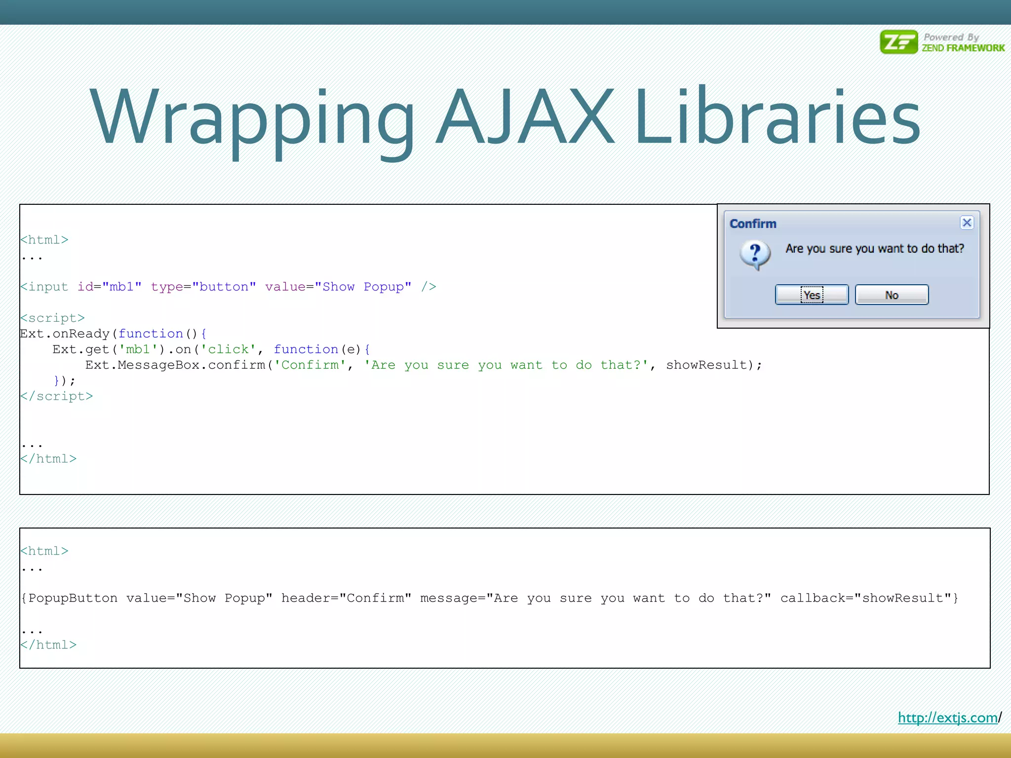 Wrapping AJAX Libraries < html > ... < input  id = &quot;mb1&quot;  type = &quot;button&quot;  value = &quot;Show Popup&quot;  /> < script > Ext.onReady( function () { Ext.get( 'mb1' ).on( 'click' ,  function (e) { Ext.MessageBox.confirm( 'Confirm' ,  'Are you sure you want to do that?' , showResult); } ); </ script > ... </ html > < html > ... {PopupButton value=&quot;Show Popup&quot; header=&quot;Confirm&quot; message=&quot;Are you sure you want to do that?&quot; callback=&quot;showResult&quot;} ... </ html > http://extjs.com / 