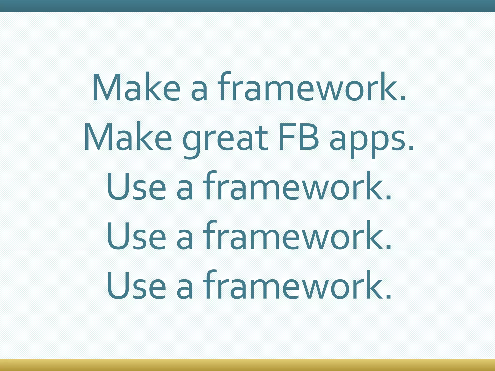 Make a framework. Make great FB apps. Use a framework. Use a framework. Use a framework. 