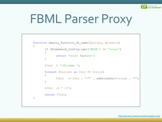 FBML Parser Proxy function  smarty_function_fb_name( $params , & $smarty ) { if  (Framework_Config::get( 'MODE')  ==  'local' ) { return   'Grant Raphael' ; } $fbml =  '<fb:name ' ; foreach  ( $params   as   $key  =>  $value ) { $fbml .=  $key  .  '=&quot;'  . addslashes( $value ) .  '&quot;' ; } $fbml .=  ' />' ; return   $fbml ; } http://smarty.net/manual/en/plugins.php 