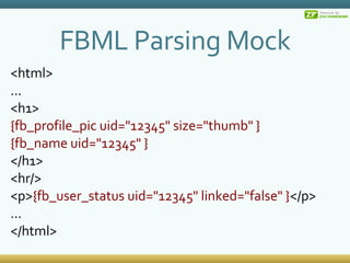 FBML Parsing Mock <html> ... <h1> {fb_profile_pic uid=&quot;12345&quot; size=&quot;thumb&quot; } {fb_name uid=&quot;12345&quot; } </h1> <hr/> <p> {fb_user_status uid=&quot;12345&quot; linked=&quot;false&quot; } </p> ... </html> 