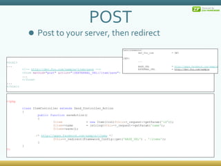 POST Post to your server, then redirect < html > ... <!--  http://dev.foo.com/sample/item/save  --> < form  method = &quot;post&quot;  action = &quot;{$EXTERNAL_URL}/item/save&quot; >  ... </ form > ... </ html > <?php class  ItemController  extends  Zend_Controller_Action { public   function  saveAction() { $item      =  new  Item((int) $this ->_request->getParam( 'id' )); $item ->name   = (string) $this ->_request->getParam( 'name' ); $item ->save(); /*  http://apps.facebook.com/sample/items  */ $this ->_redirect(Framework_Config::get( 'BASE_URL' ) .  '/items' );  } } ?> [environments] dev_foo_com  = DEV [DEV] ... BASE_URL  =  http://apps.facebook.com/sample EXTERNAL_URL  =  http://dev.foo.com/sample 