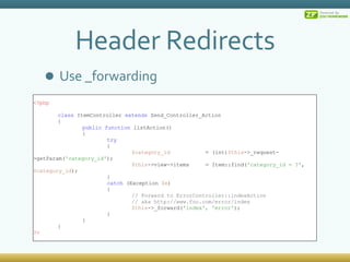 Header Redirects Use _forwarding <?php class  ItemController  extends  Zend_Controller_Action { public   function  listAction() { try { $category_id = (int) $this ->_request->getParam( 'category_id' ); $this ->view->items = Item::find( 'category_id = ?' ,  $category_id ); } catch  (Exception  $e ) { // Forward to ErrorController::indexAction // aka http://www.foo.com/error/index $this ->_forward( 'index', 'error' );  } } } ?> 