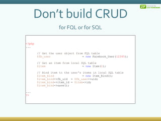 Don’t build CRUD for FQL or for SQL <?php ... // Get the user object from FQL table $fb_user =  new  Facebook_User( 12345 ); // Get an item from local SQL table $item =  new  Item( 1 ); // Bind item to the user's items in local SQL table $item_bind =  new  Item_Bind(); $item_bind ->fb_uid =  $fb_user ->uid; $item_bind ->item_id =  $item ->id; $item_bind ->save(); ... ?> 