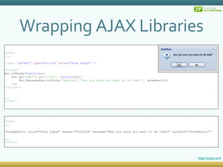 Wrapping AJAX Libraries < html > ... < input  id = &quot;mb1&quot;  type = &quot;button&quot;  value = &quot;Show Popup&quot;  /> < script > Ext.onReady( function () { Ext.get( 'mb1' ).on( 'click' ,  function (e) { Ext.MessageBox.confirm( 'Confirm' ,  'Are you sure you want to do that?' , showResult); } ); </ script > ... </ html > < html > ... {PopupButton value=&quot;Show Popup&quot; header=&quot;Confirm&quot; message=&quot;Are you sure you want to do that?&quot; callback=&quot;showResult&quot;} ... </ html > http://extjs.com / 
