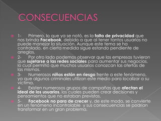 CONSECUENCIAS1-      Primero, lo que ya se notó, es la falta de privacidad que nos brinda Facebook, debido a que al tener tantos usuarios no puede manejar la situación. Aunque este tema se ha controlado, en cierta medida sigue estando pendiente de arreglos.2-      Por otro lado podemos observar que las empresas tuvieron que sujetarse a las redes sociales para aumentar sus negocios, lo cual permitió que muchos usuarios conozcan las ofertas de las mismas.3-      Numerosos niños están enriesgo frente a este fenómeno, ya que algunos criminales utilizan este medio para localizar a su víctima.4-      Existen numerosos grupos de campañas que afectan el ideal de los usuarios, los cuales pueden crear decisiones y pensamientos que no estaban previstos.5-      Facebook no para de crecer y, de este modo, se convierte en un fenómeno incontrolable  y sus consecuencias se podrían transformar en un gran problema.