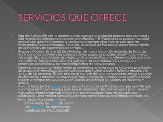 SERVICIOS QUE OFRECELista de Amigos: En ella el usuario puede agregar a cualquier persona que conozca y esté registrada, siempre que acepte su invitación.[9] En Facebook se pueden localizar amigos con quienes se perdió el contacto o agregar otros nuevos con quienes intercambiar fotos o mensajes. Para ello, el servidor de Facebook posee herramientas de búsqueda y de sugerencia de amigos.Grupos y Páginas: Es una de las utilidades de mayor desarrollo reciente. Se trata de reunir personas con intereses comunes. En los grupos se pueden añadir fotos, vídeos, mensajes, etc. Las páginas, se crean con fines específicos y a diferencia de los grupos no contienen foros de discusión, ya que están encaminadas hacia marcas o personajes específicos y no hacia ningún tipo de convocatoria.Además, los grupos también tienen su normativa, entre la cual se incluye la prohibición de grupos con temáticas discriminatorias o que inciten al odio y falten al respeto y la honra de las personas. Si bien esto no se cumple en muchas ocasiones, existe la opción de denunciar y reportar los grupos que vayan contra esta regla, por lo cual Facebook incluye un enlace en cada grupo el cual se dirige hacia un cuadro de reclamos y quejas.Muro: el muro (wall en inglés) es un espacio en cada perfil de usuario que permite que los amigos escriban mensajes para que el usuario los vea. Sólo es visible para usuarios registrados. Permite ingresar imágenes y poner cualquier tipo de logotipos en tu publicación. Una mejora llamada supermuro permite incrustar animaciones flash, etc.Fotos: Según Facebook,[10] hay: 5 mil millones de fotos de usuario.160 terabytes de almacenaje.VARIEDAD DE APLICACIONES
