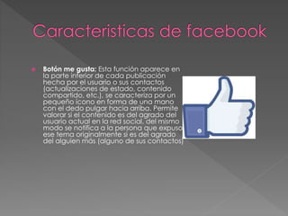  Botón me gusta: Esta función aparece en
la parte inferior de cada publicación
hecha por el usuario o sus contactos
(actualizaciones de estado, contenido
compartido, etc.), se caracteriza por un
pequeño ícono en forma de una mano
con el dedo pulgar hacia arriba. Permite
valorar si el contenido es del agrado del
usuario actual en la red social, del mismo
modo se notifica a la persona que expuso
ese tema originalmente si es del agrado
del alguien más (alguno de sus contactos)
 
