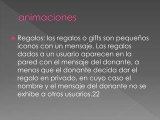  Regalos: los regalos o gifts son pequeños
íconos con un mensaje. Los regalos
dados a un usuario aparecen en la
pared con el mensaje del donante, a
menos que el donante decida dar el
regalo en privado, en cuyo caso el
nombre y el mensaje del donante no se
exhibe a otros usuarios.22
 