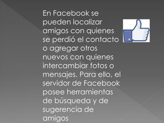 En Facebook se
pueden localizar
amigos con quienes
se perdió el contacto
o agregar otros
nuevos con quienes
intercambiar fotos o
mensajes. Para ello, el
servidor de Facebook
posee herramientas
de búsqueda y de
sugerencia de
amigos
 