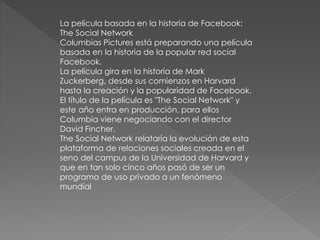 La película basada en la historia de Facebook:
The Social Network
Columbias Pictures está preparando una película
basada en la historia de la popular red social
Facebook.
La película gira en la historia de Mark
Zuckerberg, desde sus comienzos en Harvard
hasta la creación y la popularidad de Facebook.
El título de la película es "The Social Network" y
este año entra en producción, para ellos
Columbia viene negociando con el director
David Fincher.
The Social Network relataría la evolución de esta
plataforma de relaciones sociales creada en el
seno del campus de la Universidad de Harvard y
que en tan solo cinco años pasó de ser un
programa de uso privado a un fenómeno
mundial
 
