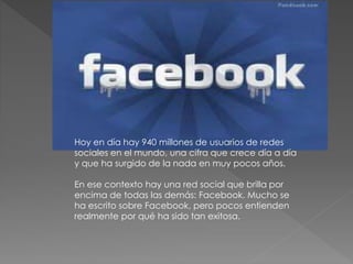 Hoy en día hay 940 millones de usuarios de redes
sociales en el mundo, una cifra que crece día a día
y que ha surgido de la nada en muy pocos años.
En ese contexto hay una red social que brilla por
encima de todas las demás: Facebook. Mucho se
ha escrito sobre Facebook, pero pocos entienden
realmente por qué ha sido tan exitosa.
 