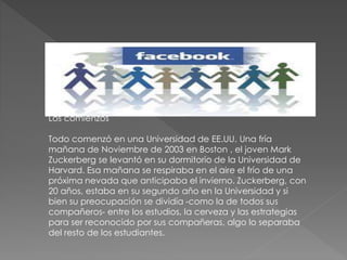 Los comienzos
Todo comenzó en una Universidad de EE.UU. Una fría
mañana de Noviembre de 2003 en Boston , el joven Mark
Zuckerberg se levantó en su dormitorio de la Universidad de
Harvard. Esa mañana se respiraba en el aire el frío de una
próxima nevada que anticipaba el invierno. Zuckerberg, con
20 años, estaba en su segundo año en la Universidad y si
bien su preocupación se dividía -como la de todos sus
compañeros- entre los estudios, la cerveza y las estrategias
para ser reconocido por sus compañeras, algo lo separaba
del resto de los estudiantes.
 