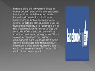 l rápido éxito en Harvard se debió a
varias causas, pero entre ella estaba la
funcionalidad del sitio. Además de
incluir los datos de los estudiantes,
Zuckerberg se había encargado de
subir el listado de clases, con lo cual un
nuevo miembro que se registraba en la
red podía rápidamente ver cuáles de
sus compañeros estaban en el sitio y
conocer quiénes eran, algo muy útil no
solo en el momento de buscar
compañeros para un grupo de estudio
dentro de la clase sino también muy
interesante para saber quién era esa
rubia que se sentaba en la tercera fila
de la clase de economía.
 