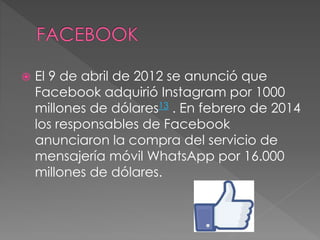  El 9 de abril de 2012 se anunció que
Facebook adquirió Instagram por 1000
millones de dólares13 . En febrero de 2014
los responsables de Facebook
anunciaron la compra del servicio de
mensajería móvil WhatsApp por 16.000
millones de dólares.
 