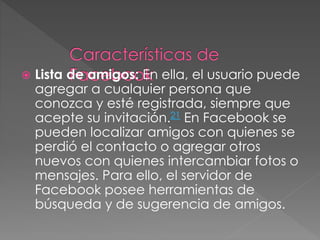  Lista de amigos: En ella, el usuario puede
agregar a cualquier persona que
conozca y esté registrada, siempre que
acepte su invitación.21 En Facebook se
pueden localizar amigos con quienes se
perdió el contacto o agregar otros
nuevos con quienes intercambiar fotos o
mensajes. Para ello, el servidor de
Facebook posee herramientas de
búsqueda y de sugerencia de amigos.
 