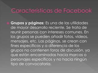  Grupos y páginas: Es una de las utilidades
de mayor desarrollo reciente. Se trata de
reunir personas con intereses comunes. En
los grupos se pueden añadir fotos, vídeos,
mensajes, etc. Las páginas, se crean con
fines específicos y a diferencia de los
grupos no contienen foros de discusión, ya
que están encaminadas hacia marcas o
personajes específicos y no hacia ningún
tipo de convocatoria.
 