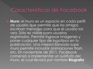  Muro: el muro es un espacio en cada perfil
de usuario que permite que los amigos
escriban mensajes para que el usuario los
vea. Sólo es visible para usuarios
registrados. Permite ingresar imágenes y
poner cualquier tipo de logotipos en tu
publicación. Una mejora llamada supe
muro permite incrustar animaciones flash,
etc. En noviembre de 2011, Facebook
comenzó a implementar un sustituto del
muro, el cual llevará por nombre Biografía
 