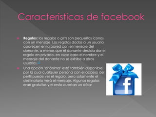  Regalos: los regalos o gifts son pequeños íconos
con un mensaje. Los regalos dados a un usuario
aparecen en la pared con el mensaje del
donante, a menos que el donante decida dar el
regalo en privado, en cuyo caso el nombre y el
mensaje del donante no se exhibe a otros
usuarios.22
 Una opción "anónima" está también disponible,
por la cual cualquier persona con el acceso del
perfil puede ver el regalo, pero solamente el
destinatario verá el mensaje. Algunos regalos
eran gratuitos y el resto cuestan un dólar
 