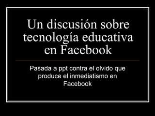 Un discusión sobre
tecnología educativa
    en Facebook
 Pasada a ppt contra el olvido que
   produce el inmediatismo en
           Facebook
 