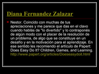 Diana Fernandez Zalazar
   Nestor. Coincido con muchas de tus
    apreciaciones y me parece que das en el clavo
    cuando hablás de "lo divertido" y lo contraponés
    de algún modo con el placer de la resolución de
    un problema, de algo que se constituye en un
    desafío y en la motivación para el aprendizaje. En
    ese sentido les recomiendo el artículo de Papert:
    Does Easy Do It? Children, Games, and Learning.
    http://www.papert.org/articles/Doeseasydoit.html
 