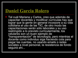 Daniel Garcia Rolero
   Tal cuál Mariana y Carlos, creo que además de
    capacitar docentes y modificar currículas hay que
    lograr que la gente en general incorpore a su vida
    cotidiana el uso de las TIC, de otro modo las
    capacitaciones serán sólo laborales y su uso
    restringido a lo previsto curricularmente, los
    celulares son un buen ejemplo de
    "transparentación" de tecnología, pero mientras el
    docente como individuo siga haciendo cola para
    pagar las cuentas, no usando emails o redes
    sociales a nivel personal, la resistencia de fondo
    seguirá ahi...
 