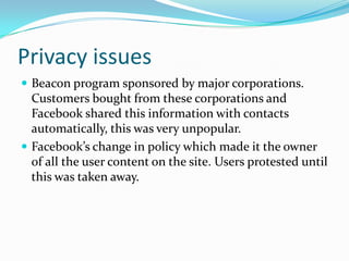 Privacy issuesBeacon program sponsored by major corporations. Customers bought from these corporations and Facebook shared this information with contacts automatically, this was very unpopular.Facebook’s change in policy which made it the owner of all the user content on the site. Users protested until this was taken away.