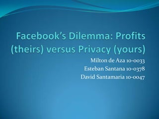 Facebook’s Dilemma: Profits (theirs) versus Privacy (yours) Milton de Aza 10-0033 Esteban Santana 10-0378 David Santamaria 10-0047  