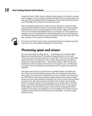 78   Part I: Getting Started with Facebook

               created for them. Public Search Listings enable people to be found in outside
               search engines, such as Google. Facebook decided never to expose minors in
               this way. Would anything bad have happened if Facebook had decided other-
               wise? Probably not, but better to be safe than sorry.

               Other proprietary systems are in place that are alerted if a person is inter-
               acting with the Profiles of minors in ways they shouldn’t, as well as systems
               that get alerted when someone targets an ad to minors. Again, with refer-
               ence to the personal responsibility part, as a teenager (or as the parent of a
               teenager), you are responsible for understanding privacy and safe behavior
               on Facebook. Facebook tries to prevent whatever it can, but at the end of the
               day, you have to be a partner in that prevention.

               You must be at least 13 years old to join Facebook. No one younger than that
               can have an account without violating the Terms of Use.



               Preventing spam and viruses
               Ah, spam, that delicious little can of . . . something once meat-like? Male-
               enhancement medications? Prescription drugs delivered to your door?
               “Please sir, send me $ and I promise to return $$$.” Everyone can agree that
               spam is the bane of the Internet, all too often sliming its way through the
               cracks into e-mail and Web sites — and always trying to slime its way into
               Facebook as well, sometimes in the form of messages to you, or Wall posts,
               or groups of events masking as something its not to capture your precious
               attention.

               The spam reports that you provide are incredibly helpful. Facebook also
               has a bunch of systems that keep track of the sort of behavior that spam-
               mers tend to do. If you haven’t read this yet, hop to Chapter 2 for the scoop
               on CATPCHAs, the first line of defense against spammers creating multiple
               dummy accounts (the bad kind of dummy) that can be used to harass people
               unwanted ads. The spam systems also keep track of those who message
               people too quickly, friend too many people, post a similar link in too many
               places, and other such behaviors that tend to reek of spam. If you end up
               really taking to this Facebook thing, at some point you may get hit with a
               warning to slow down your poking or your messaging. Don’t take it too per-
               sonally, and just follow the instructions in the warning — this is the spam
               system at work.
 