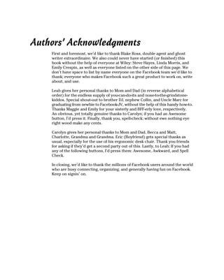 Authors’ Acknowledgments
    First and foremost, we’d like to thank Blake Ross, double agent and ghost
    writer extraordinaire. We also could never have started (or finished) this
    book without the help of everyone at Wiley: Steve Hayes, Linda Morris, and
    Emily Crespin, as well as everyone listed on the other side of this page. We
    don’t have space to list by name everyone on the Facebook team we’d like to
    thank; everyone who makes Facebook such a great product to work on, write
    about, and use.

    Leah gives her personal thanks to Mom and Dad (in reverse alphabetical
    order) for the endless supply of you-can-do-its and nose-to-the-grindstone-
    kiddos. Special shout-out to brother DJ, nephew Collin, and Uncle Marc for
    graduating from newbie to Facebook-JV, without the help of this handy how-to.
    Thanks Maggie and Emily for your sisterly and BFF-erly love, respectively.
    An obvious, yet totally genuine thanks to Carolyn; if you had an Awesome
    button, I’d press it. Finally, thank you, spell-check; without ewe nothing eye
    right wood make any cents.

    Carolyn gives her personal thanks to Mom and Dad, Becca and Matt,
    Charlotte, Grandma and Grandma. Eric (Boyfriend) gets special thanks as
    usual, especially for the use of his ergonomic desk chair. Thank you friends
    for asking if they’d get a second party out of this. Lastly, to Leah: If you had
    any of the following buttons, I’d press them: Awesome, Awkward, and Spell
    Check.

    In closing, we’d like to thank the millions of Facebook users around the world
    who are busy connecting, organizing, and generally having fun on Facebook.
    Keep on signin’ on.
 