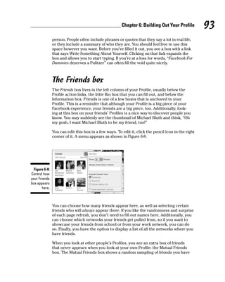 Chapter 6: Building Out Your Profile          93
                person. People often include phrases or quotes that they say a lot in real life,
                or they include a summary of who they are. You should feel free to use this
                space however you want. Before you’ve filled it out, you see a box with a link
                that says Write Something About Yourself. Clicking on that link expands the
                box and allows you to start typing. If you’re at a loss for words, “Facebook For
                Dummies deserves a Pulitzer” can often fill the void quite nicely.



                The Friends box
                The Friends box lives in the left column of your Profile, usually below the
                Profile action links, the little Bio box that you can fill out, and below the
                Information box. Friends is one of a few boxes that is anchored to your
                Profile. This is a reminder that although your Profile is a big piece of your
                Facebook experience, your friends are a big piece, too. Additionally, look-
                ing at this box on your friends’ Profiles is a nice way to discover people you
                know. You may suddenly see the thumbnail of Michael Bluth and think, “Oh
                my gosh, I want Michael Bluth to be my friend, too!”

                You can edit this box in a few ways. To edit it, click the pencil icon in the right
                corner of it. A menu appears as shown in Figure 6-8.




  Figure 6-8:
Control how
your Friends
box appears
        here.



                You can choose how many friends appear here, as well as selecting certain
                friends who will always appear there. If you like the randomness and surprise
                of each page refresh, you don’t need to fill out names here. Additionally, you
                can choose which networks your friends get pulled from, so if you want to
                showcase your friends from school or from your work network, you can do
                so. Finally, you have the option to display a list of all the networks where you
                have friends.

                When you look at other people’s Profiles, you see an extra box of friends
                that never appears when you look at your own Profile: the Mutual Friends
                box. The Mutual Friends box shows a random sampling of friends you have
 