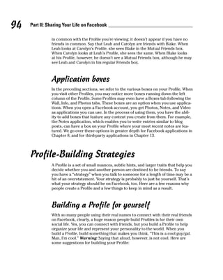 94   Part II: Sharing Your Life on Facebook

               in common with the Profile you’re viewing; it doesn’t appear if you have no
               friends in common. Say that Leah and Carolyn are friends with Blake. When
               Leah looks at Carolyn’s Profile, she sees Blake in the Mutual Friends box.
               When Carolyn looks at Leah’s Profile, she sees the same. When Blake looks
               at his Profile, however, he doesn’t see a Mutual Friends box, although he may
               see Leah and Carolyn in his regular Friends box.



               Application boxes
               In the preceding sections, we refer to the various boxes on your Profile. When
               you visit other Profiles, you may notice more boxes running down the left
               column of the Profile. Some Profiles may even have a Boxes tab following the
               Wall, Info, and Photos tabs. These boxes are an option when you use applica-
               tions. When you open a Facebook account, you get Photos, Notes, and Video
               as applications you can use. In the process of using them, you have the abil-
               ity to add boxes that feature any content you create from them. For example,
               the Notes application, which enables you to write entries similar to blog
               posts, can have a box on your Profile where your most recent notes are fea-
               tured. We go over these options in greater depth for Facebook applications in
               Chapter 8, and for third-party applications in Chapter 13.




     Profile-Building Strategies
               A Profile is a set of small nuances, subtle hints, and larger traits that help you
               decide whether you and another person are destined to be friends. To say
               you have a “strategy” when you talk to someone for a length of time may be a
               bit of an overstatement. Your strategy is probably to just be yourself. That’s
               what your strategy should be on Facebook, too. Here are a few reasons why
               people create a Profile and a few things to keep in mind as a result.



               Building a Profile for yourself
               With so many people using their real names to connect with their real friends
               on Facebook, clearly, a huge reason people build Profiles is for their own
               social life. Yes, you can connect with friends, but you build a Profile to help
               organize your life and represent your personality to the world. When you
               build a Profile, build something that makes you think, “This is a cool guy/gal.
               Man, I’m cool.” Warning: Saying that aloud, however, is not cool. Here are
               some suggestions for building your Profile:
 