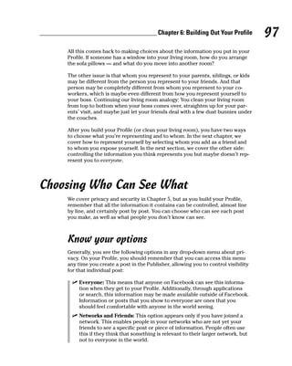 Chapter 6: Building Out Your Profile       97
    All this comes back to making choices about the information you put in your
    Profile. If someone has a window into your living room, how do you arrange
    the sofa pillows — and what do you move into another room?

    The other issue is that whom you represent to your parents, siblings, or kids
    may be different from the person you represent to your friends. And that
    person may be completely different from whom you represent to your co-
    workers, which is maybe even different from how you represent yourself to
    your boss. Continuing our living room analogy: You clean your living room
    from top to bottom when your boss comes over, straighten up for your par-
    ents’ visit, and maybe just let your friends deal with a few dust bunnies under
    the couches.

    After you build your Profile (or clean your living room), you have two ways
    to choose what you’re representing and to whom. In the next chapter, we
    cover how to represent yourself by selecting whom you add as a friend and
    to whom you expose yourself. In the next section, we cover the other side:
    controlling the information you think represents you but maybe doesn’t rep-
    resent you to everyone.




Choosing Who Can See What
    We cover privacy and security in Chapter 5, but as you build your Profile,
    remember that all the information it contains can be controlled, almost line
    by line, and certainly post by post. You can choose who can see each post
    you make, as well as what people you don’t know can see.



    Know your options
    Generally, you see the following options in any drop-down menu about pri-
    vacy. On your Profile, you should remember that you can access this menu
    any time you create a post in the Publisher, allowing you to control visibility
    for that individual post:

      ✓ Everyone: This means that anyone on Facebook can see this informa-
        tion when they get to your Profile. Additionally, through applications
        or search, this information may be made available outside of Facebook.
        Information or posts that you show to everyone are ones that you
        should feel comfortable with anyone in the world seeing.
      ✓ Networks and Friends: This option appears only if you have joined a
        network. This enables people in your networks who are not yet your
        friends to see a specific post or piece of information. People often use
        this if they think that something is relevant to their larger network, but
        not to everyone in the world.
 