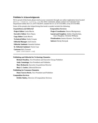 Publisher’s Acknowledgments
We’re proud of this book; please send us your comments through our online registration form located
at http://dummies.custhelp.com. For other comments, please contact our Customer Care
Department within the U.S. at 877-762-2974, outside the U.S. at 317-572-3993, or fax 317-572-4002.
Some of the people who helped bring this book to market include the following:
Acquisitions and Editorial                         Composition Services
Project Editor: Linda Morris                       Project Coordinator: Sheree Montgomery
Executive Editor: Steve Hayes                      Layout and Graphics: Ashley Chamberlain,
Copy Editor: Linda Morris                             Joyce Haughey, Christine Williams

Technical Editor: Emily Crespin                    Proofreaders: Jessica Kramer, Toni Settle

Editorial Manager: Jodi Jensen                     Indexer: Becky Hornyak

Editorial Assistant: Amanda Graham
Sr. Editorial Assistant: Cherie Case
Cartoons: Rich Tennant
   (www.the5thwave.com)


Publishing and Editorial for Technology Dummies
    Richard Swadley, Vice President and Executive Group Publisher
    Andy Cummings, Vice President and Publisher
    Mary Bednarek, Executive Acquisitions Director
    Mary C. Corder, Editorial Director
Publishing for Consumer Dummies
    Diane Graves Steele, Vice President and Publisher
Composition Services
    Debbie Stailey, Director of Composition Services
 